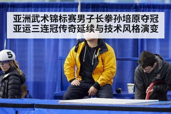 亚洲武术锦标赛男子长拳孙培原夺冠 亚运三连冠传奇延续与技术风格演变
