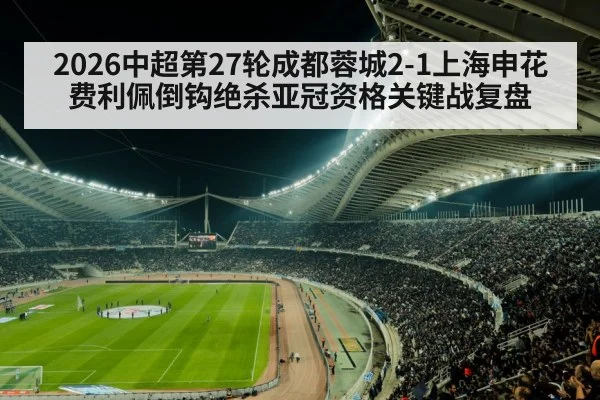 2026中超第27轮成都蓉城2-1上海申花费利佩倒钩绝杀亚冠资格关键战复盘